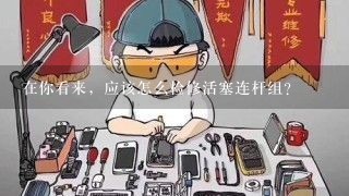 在你看来，应该怎么检修活塞连杆组？